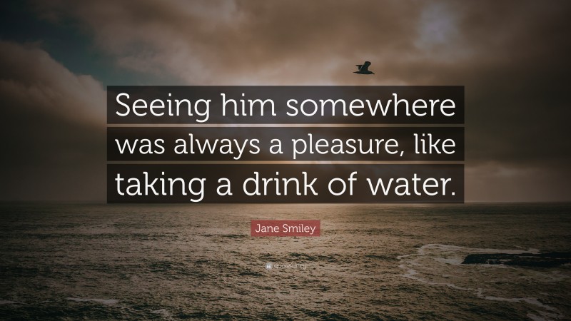 Jane Smiley Quote: “Seeing him somewhere was always a pleasure, like taking a drink of water.”