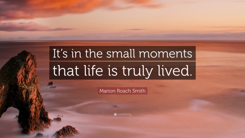 Marion Roach Smith Quote: “It’s in the small moments that life is truly lived.”