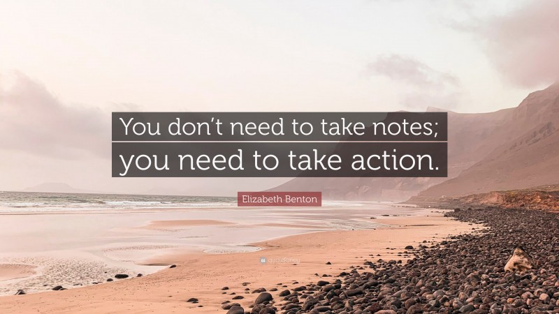 Elizabeth Benton Quote: “You don’t need to take notes; you need to take action.”