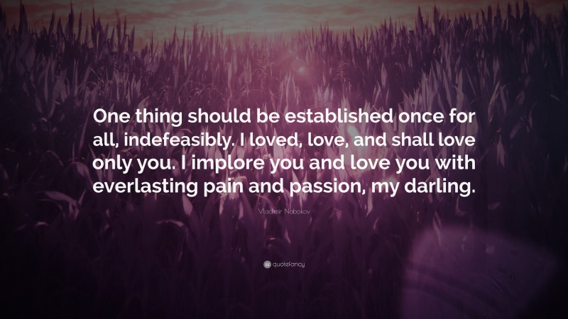 Vladimir Nabokov Quote: “One thing should be established once for all, indefeasibly. I loved, love, and shall love only you. I implore you and love you with everlasting pain and passion, my darling.”