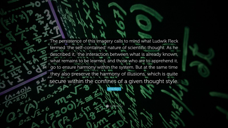 Emily Martin Quote: “The persistence of this imagery calls to mind what Ludwik Fleck termed ‘the self-contained’ nature of scientific thought. As he described it, ’the interaction between what is already known, what remains to be learned, and those who are to apprehend it, go to ensure harmony within the system. But at the same time they also preserve the harmony of illusions, which is quite secure within the confines of a given thought style.”