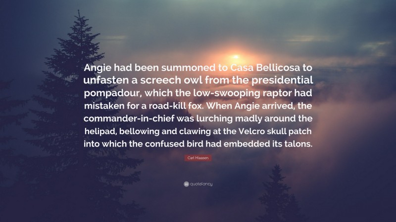 Carl Hiaasen Quote: “Angie had been summoned to Casa Bellicosa to unfasten a screech owl from the presidential pompadour, which the low-swooping raptor had mistaken for a road-kill fox. When Angie arrived, the commander-in-chief was lurching madly around the helipad, bellowing and clawing at the Velcro skull patch into which the confused bird had embedded its talons.”
