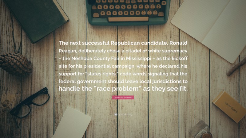 James W. Loewen Quote: “The next successful Republican candidate, Ronald Reagan, deliberately chose a citadel of white supremacy – the Neshoba County Fair in Mississippi – as the kickoff site for his presidential campaign, where he declared his support for “states rights,” code words signaling that the federal government should leave local jurisdictions to handle the “race problem” as they see fit.”