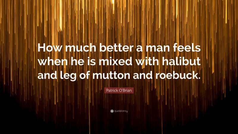 Patrick O'Brian Quote: “How much better a man feels when he is mixed with halibut and leg of mutton and roebuck.”
