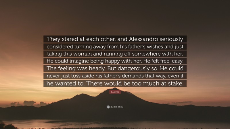 E. Jamie Quote: “They stared at each other, and Alessandro seriously considered turning away from his father’s wishes and just taking this woman and running off somewhere with her. He could imagine being happy with her. He felt free, easy. The feeling was heady. But dangerously so. He could never just toss aside his father’s demands that way, even if he wanted to. There would be too much at stake.”