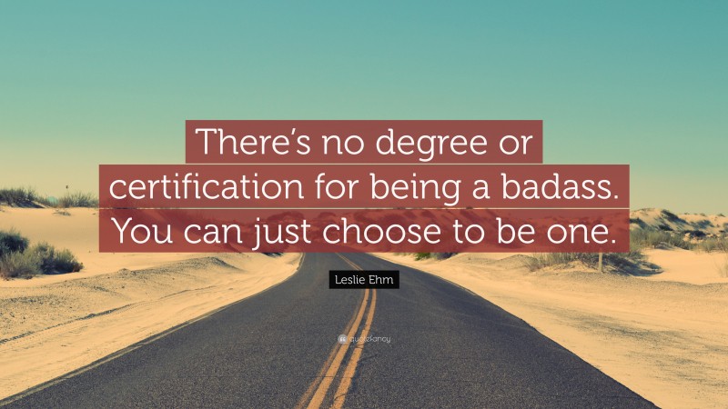Leslie Ehm Quote: “There’s no degree or certification for being a badass. You can just choose to be one.”