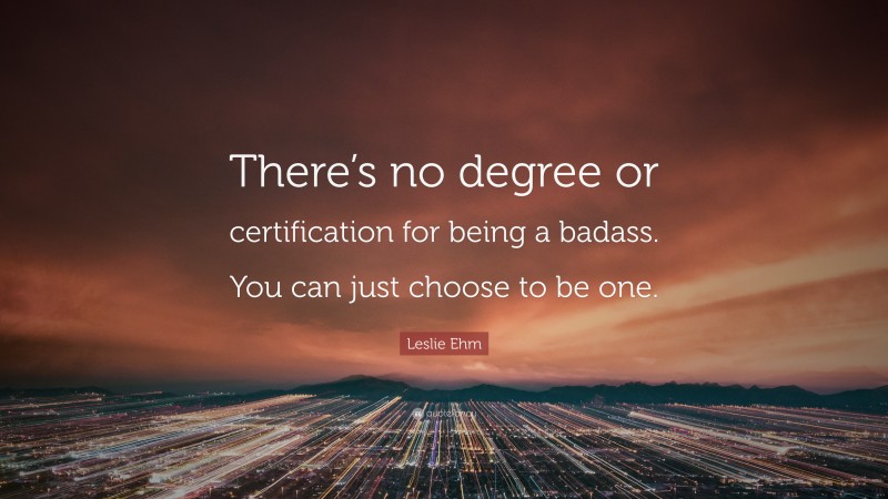 Leslie Ehm Quote: “There’s no degree or certification for being a badass. You can just choose to be one.”