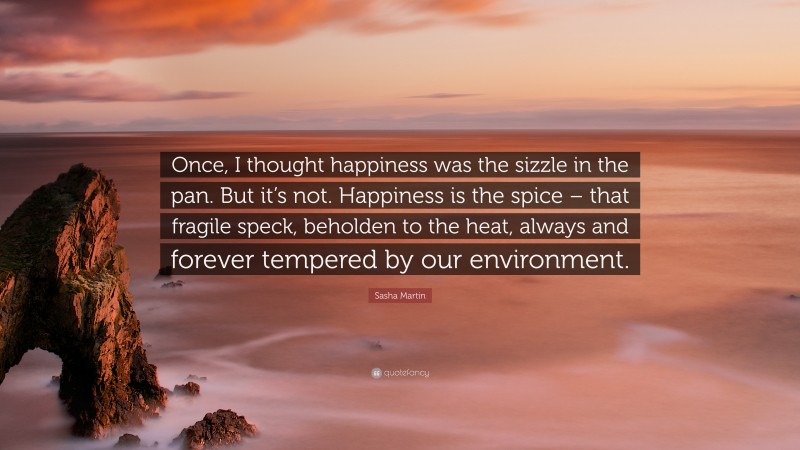 Sasha Martin Quote: “Once, I thought happiness was the sizzle in the pan. But it’s not. Happiness is the spice – that fragile speck, beholden to the heat, always and forever tempered by our environment.”