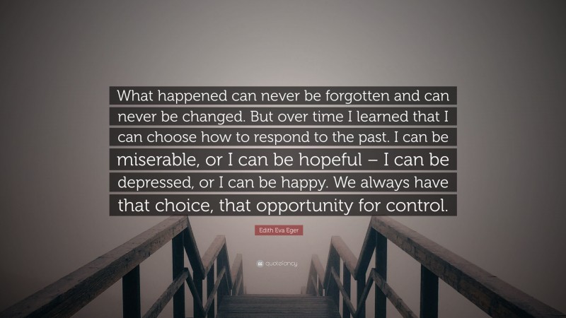 Edith Eva Eger Quote: “What happened can never be forgotten and can never be changed. But over time I learned that I can choose how to respond to the past. I can be miserable, or I can be hopeful – I can be depressed, or I can be happy. We always have that choice, that opportunity for control.”