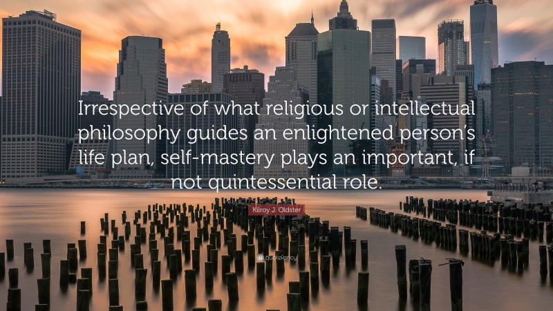 Kilroy J. Oldster Quote: “Irrespective of what religious or intellectual philosophy guides an enlightened person’s life plan, self-mastery plays an important, if not quintessential role.”