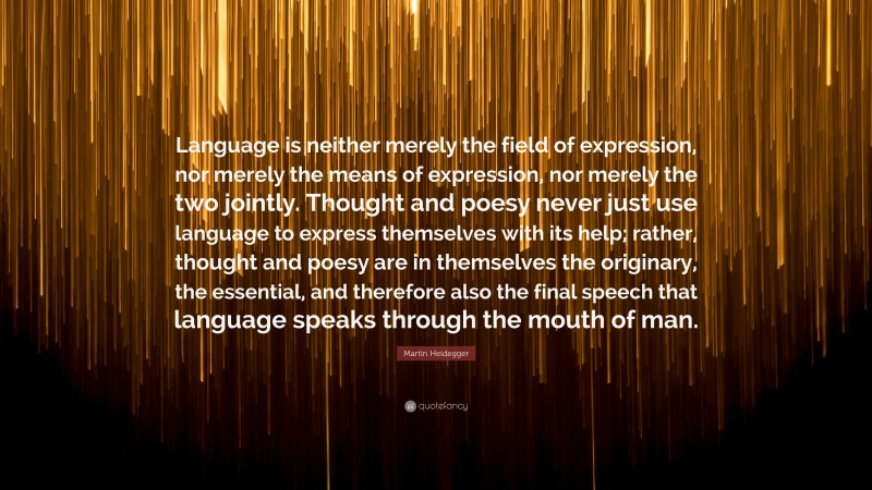 Martin Heidegger Quote: “Language is neither merely the field of expression, nor merely the means of expression, nor merely the two jointly. Thought and poesy never just use language to express themselves with its help; rather, thought and poesy are in themselves the originary, the essential, and therefore also the final speech that language speaks through the mouth of man.”