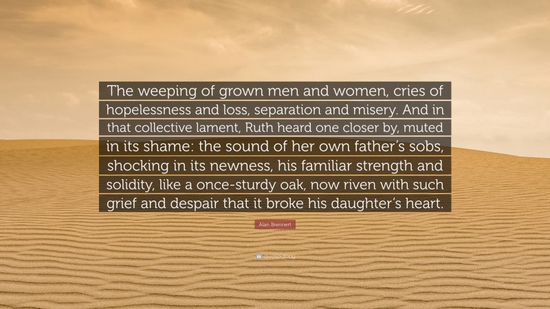 Alan Brennert Quote: “The weeping of grown men and women, cries of hopelessness and loss, separation and misery. And in that collective lament, Ruth heard one closer by, muted in its shame: the sound of her own father’s sobs, shocking in its newness, his familiar strength and solidity, like a once-sturdy oak, now riven with such grief and despair that it broke his daughter’s heart.”