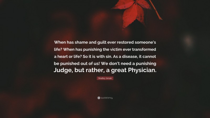 Bradley Jersak Quote: “When has shame and guilt ever restored someone’s life? When has punishing the victim ever transformed a heart or life? So it is with sin. As a disease, it cannot be punished out of us! We don’t need a punishing Judge, but rather, a great Physician.”