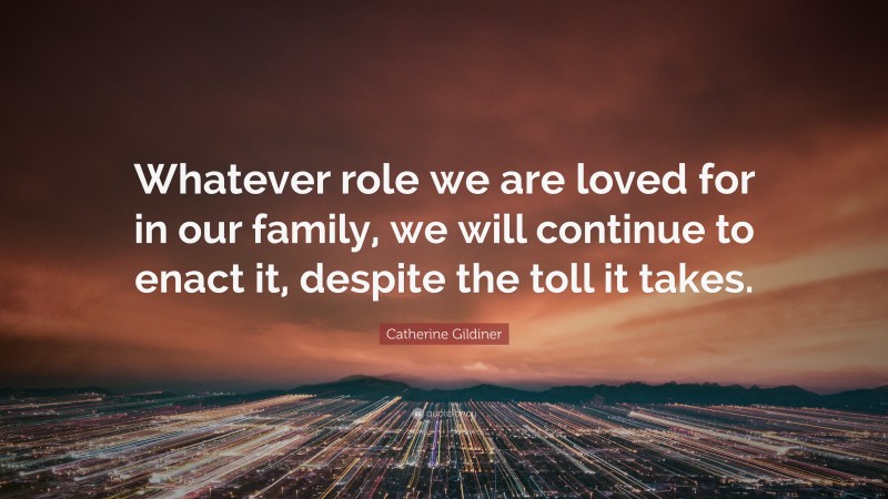 Catherine Gildiner Quote: “Whatever role we are loved for in our family, we will continue to enact it, despite the toll it takes.”