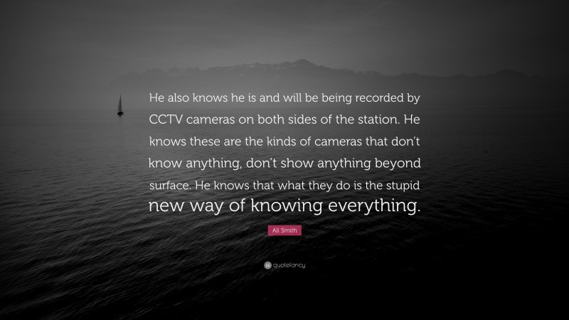 Ali Smith Quote: “He also knows he is and will be being recorded by CCTV cameras on both sides of the station. He knows these are the kinds of cameras that don’t know anything, don’t show anything beyond surface. He knows that what they do is the stupid new way of knowing everything.”
