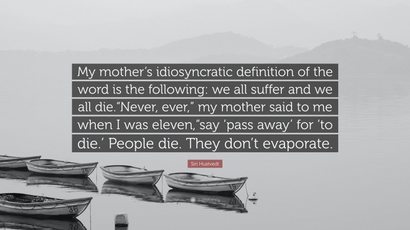 Siri Hustvedt Quote: “My mother’s idiosyncratic definition of the word is the following: we all suffer and we all die.“Never, ever,” my mother said to me when I was eleven,“say ‘pass away’ for ‘to die.’ People die. They don’t evaporate.”