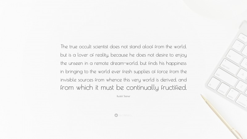 Rudolf Steiner Quote: “The true occult scientist does not stand aloof from the world, but is a lover of reality, because he does not desire to enjoy the unseen in a remote dream-world, but finds his happiness in bringing to the world ever fresh supplies of force from the invisible sources from whence this very world is derived, and from which it must be continually fructified.”