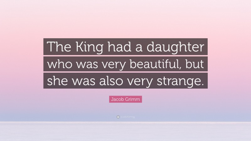 Jacob Grimm Quote: “The King had a daughter who was very beautiful, but she was also very strange.”