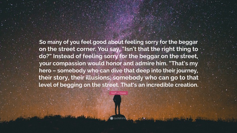Geoffrey Hoppe Quote: “So many of you feel good about feeling sorry for the beggar on the street corner. You say, “Isn’t that the right thing to do?” Instead of feeling sorry for the beggar on the street, your compassion would honor and admire him. “That’s my hero – somebody who can dive that deep into their journey, their story, their illusions; somebody who can go to that level of begging on the street. That’s an incredible creation.”