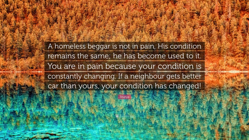 Shunya Quote: “A homeless beggar is not in pain, His condition remains the same; he has become used to it. You are in pain because your condition is constantly changing. If a neighbour gets better car than yours, your condition has changed!”