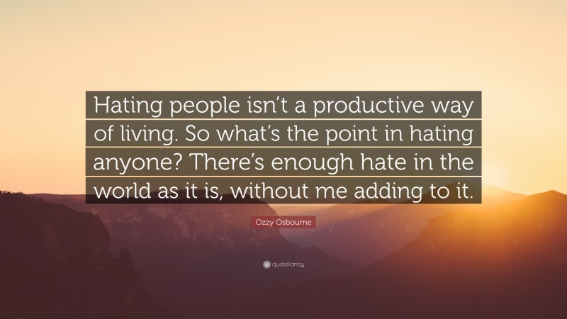 Ozzy Osbourne Quote: “Hating people isn’t a productive way of living. So what’s the point in hating anyone? There’s enough hate in the world as it is, without me adding to it.”