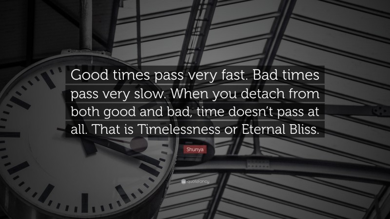 Shunya Quote: “Good times pass very fast. Bad times pass very slow. When you detach from both good and bad, time doesn’t pass at all. That is Timelessness or Eternal Bliss.”