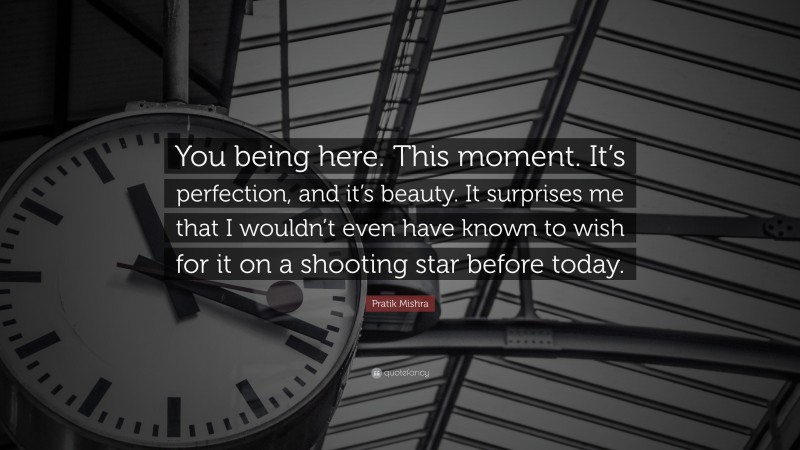 Pratik Mishra Quote: “You being here. This moment. It’s perfection, and it’s beauty. It surprises me that I wouldn’t even have known to wish for it on a shooting star before today.”