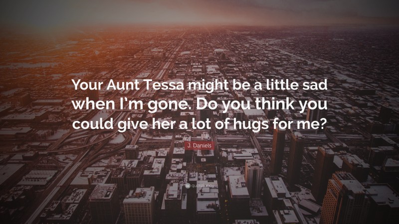 J. Daniels Quote: “Your Aunt Tessa might be a little sad when I’m gone. Do you think you could give her a lot of hugs for me?”
