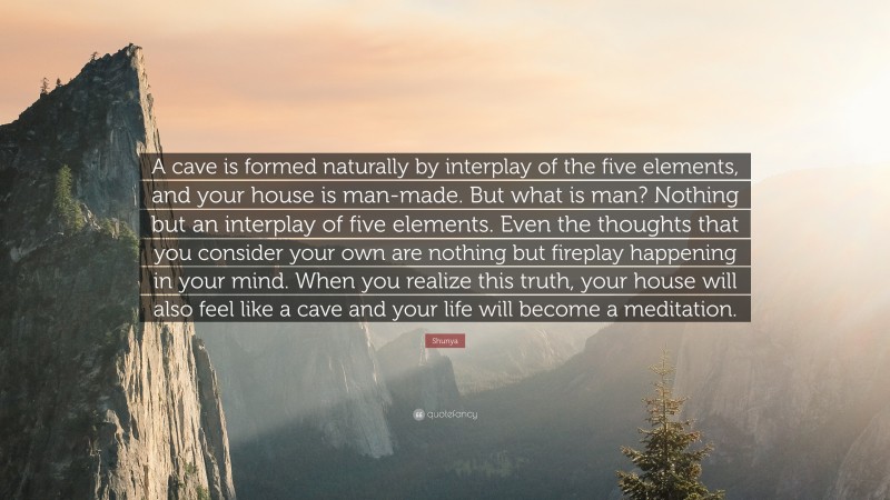 Shunya Quote: “A cave is formed naturally by interplay of the five elements, and your house is man-made. But what is man? Nothing but an interplay of five elements. Even the thoughts that you consider your own are nothing but fireplay happening in your mind. When you realize this truth, your house will also feel like a cave and your life will become a meditation.”