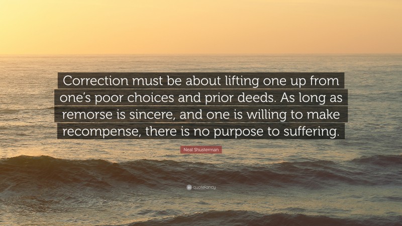 Neal Shusterman Quote: “Correction must be about lifting one up from one’s poor choices and prior deeds. As long as remorse is sincere, and one is willing to make recompense, there is no purpose to suffering.”