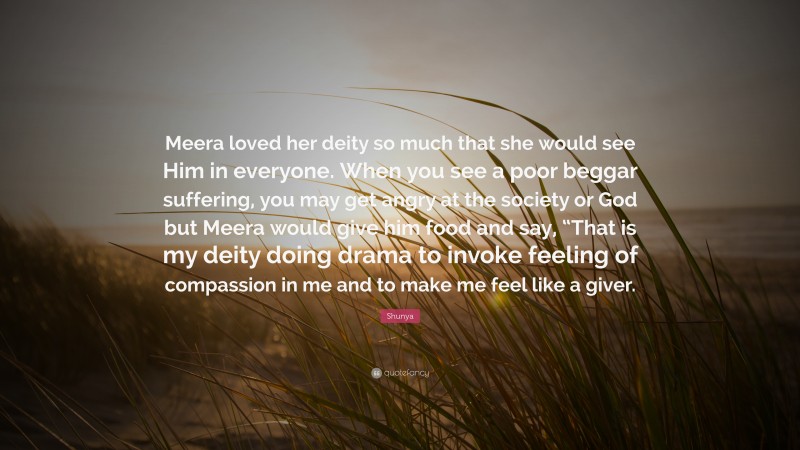 Shunya Quote: “Meera loved her deity so much that she would see Him in everyone. When you see a poor beggar suffering, you may get angry at the society or God but Meera would give him food and say, “That is my deity doing drama to invoke feeling of compassion in me and to make me feel like a giver.”
