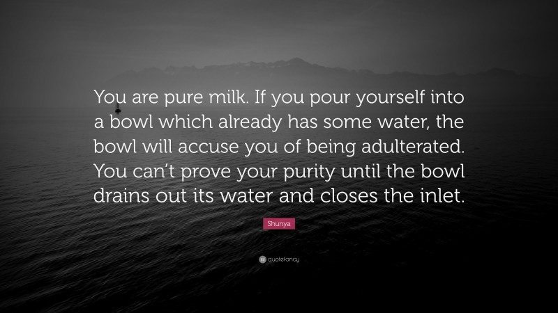 Shunya Quote: “You are pure milk. If you pour yourself into a bowl which already has some water, the bowl will accuse you of being adulterated. You can’t prove your purity until the bowl drains out its water and closes the inlet.”