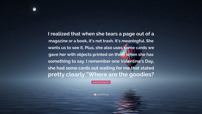 Francine Patterson Quote: “I realized that when she tears a page out of a magazine or a book, it’s not trash. It’s meaningful. She wants us to see it. Plus, she also uses some cards we gave her with objects printed on them when she has something to say. I remember one Valentine’s Day, she had some cards out waiting for me that stated pretty clearly “Where are the goodies?”