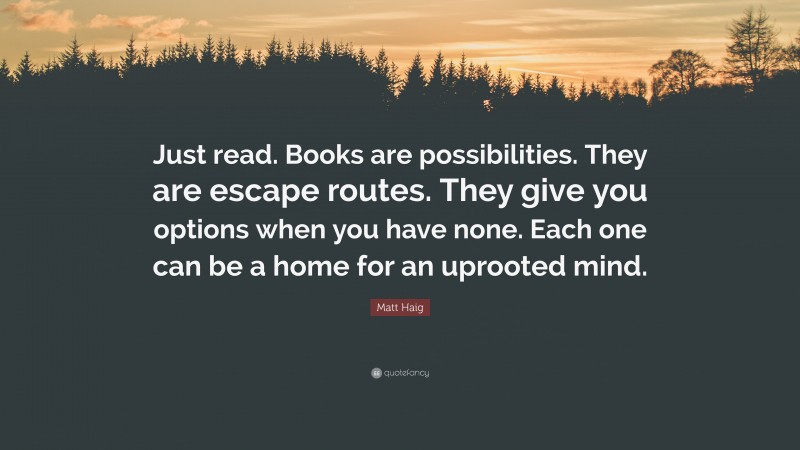 Matt Haig Quote: “Just read. Books are possibilities. They are escape routes. They give you options when you have none. Each one can be a home for an uprooted mind.”