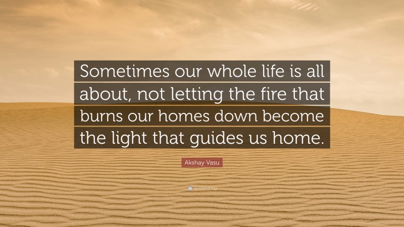 Akshay Vasu Quote: “Sometimes our whole life is all about, not letting the fire that burns our homes down become the light that guides us home.”