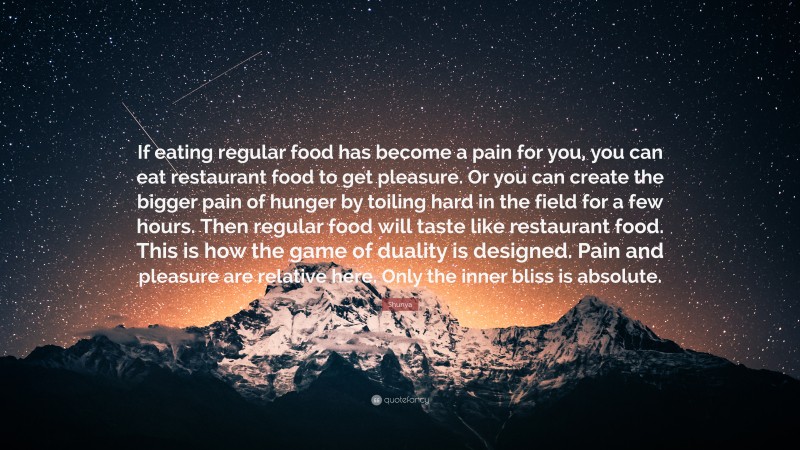 Shunya Quote: “If eating regular food has become a pain for you, you can eat restaurant food to get pleasure. Or you can create the bigger pain of hunger by toiling hard in the field for a few hours. Then regular food will taste like restaurant food. This is how the game of duality is designed. Pain and pleasure are relative here. Only the inner bliss is absolute.”