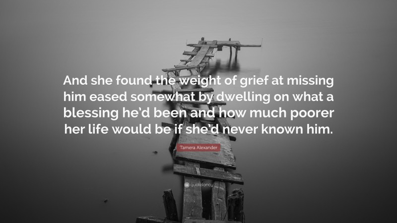 Tamera Alexander Quote: “And she found the weight of grief at missing him eased somewhat by dwelling on what a blessing he’d been and how much poorer her life would be if she’d never known him.”