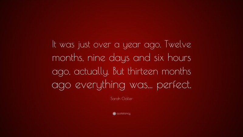 Sarah Ockler Quote: “It was just over a year ago. Twelve months, nine days and six hours ago, actually. But thirteen months ago everything was... perfect.”
