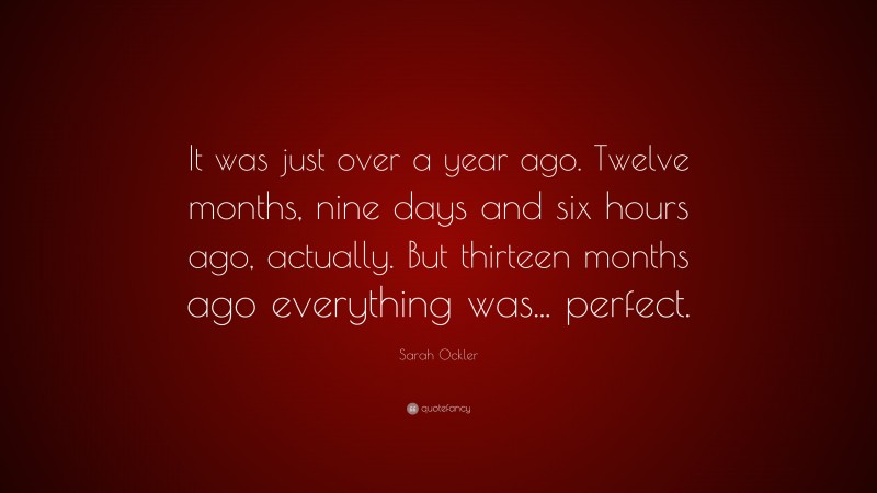 Sarah Ockler Quote: “It was just over a year ago. Twelve months, nine days and six hours ago, actually. But thirteen months ago everything was... perfect.”