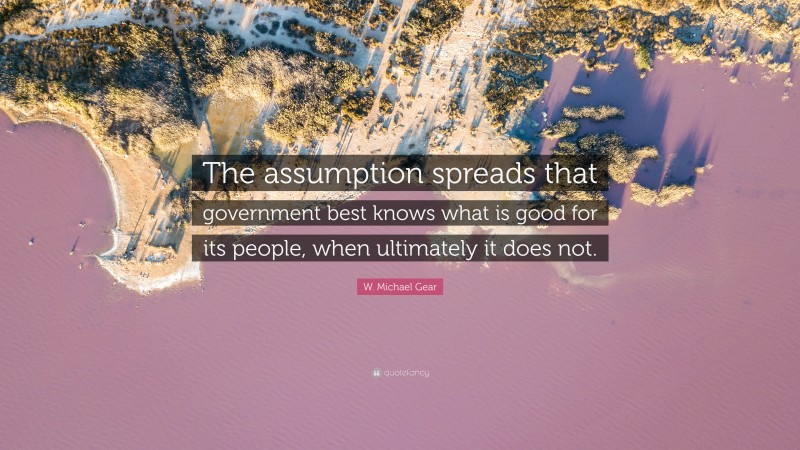 W. Michael Gear Quote: “The assumption spreads that government best knows what is good for its people, when ultimately it does not.”