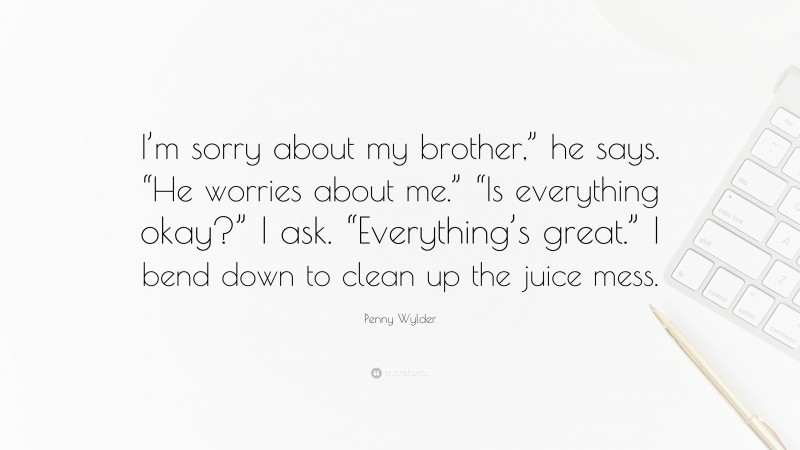 Penny Wylder Quote: “I’m sorry about my brother,” he says. “He worries about me.” “Is everything okay?” I ask. “Everything’s great.” I bend down to clean up the juice mess.”