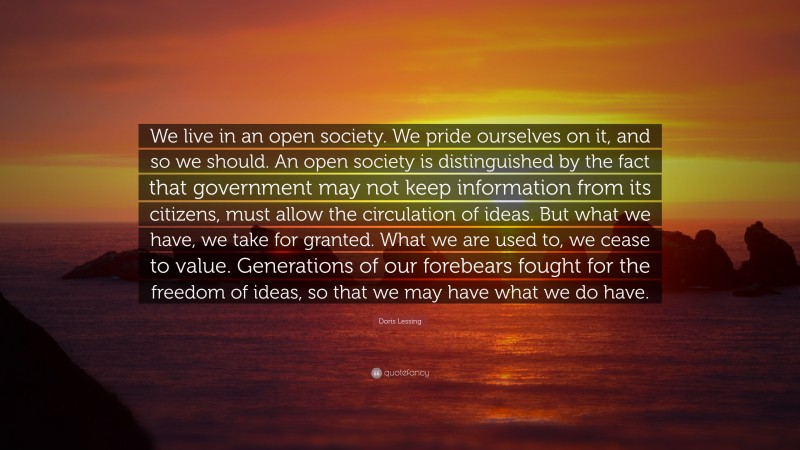 Doris Lessing Quote: “We live in an open society. We pride ourselves on it, and so we should. An open society is distinguished by the fact that government may not keep information from its citizens, must allow the circulation of ideas. But what we have, we take for granted. What we are used to, we cease to value. Generations of our forebears fought for the freedom of ideas, so that we may have what we do have.”