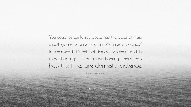Rachel Louise Snyder Quote: “You could certainly say about half the cases of mass shootings are extreme incidents of domestic violence.” In other words, it’s not that domestic violence predicts mass shootings. It’s that mass shootings, more than half the time, are domestic violence.”