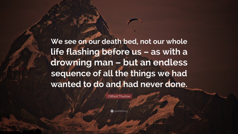 Clifford Thurlow Quote: “We see on our death bed, not our whole life flashing before us – as with a drowning man – but an endless sequence of all the things we had wanted to do and had never done.”