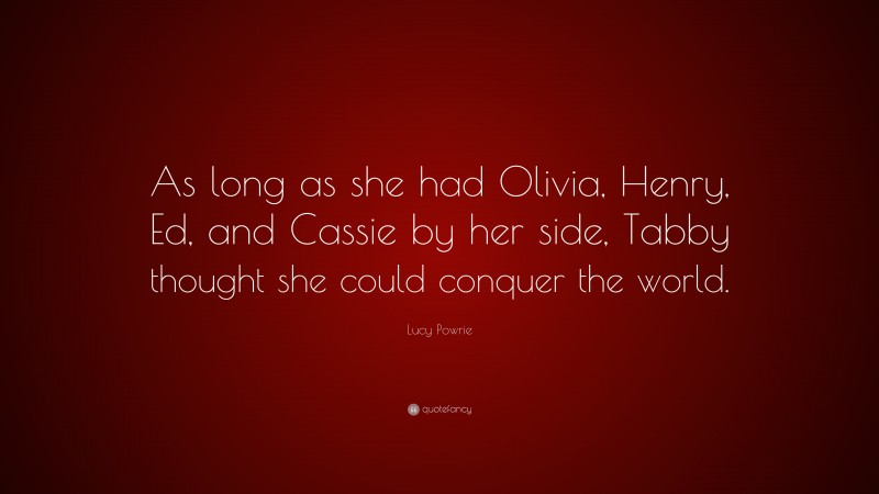Lucy Powrie Quote: “As long as she had Olivia, Henry, Ed, and Cassie by her side, Tabby thought she could conquer the world.”