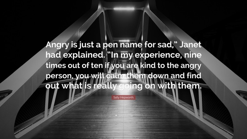Sally Hepworth Quote: “Angry is just a pen name for sad,” Janet had explained. “In my experience, nine times out of ten if you are kind to the angry person, you will calm them down and find out what is really going on with them.”