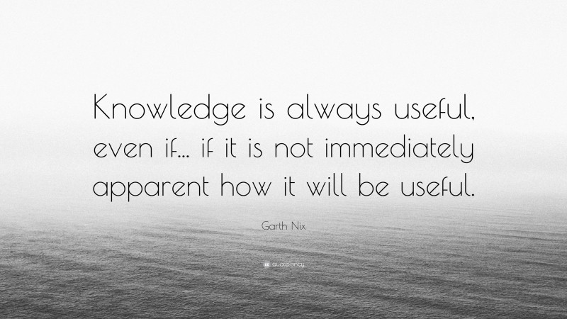 Garth Nix Quote: “Knowledge is always useful, even if... if it is not immediately apparent how it will be useful.”