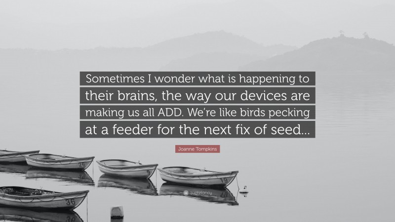 Joanne Tompkins Quote: “Sometimes I wonder what is happening to their brains, the way our devices are making us all ADD. We’re like birds pecking at a feeder for the next fix of seed...”