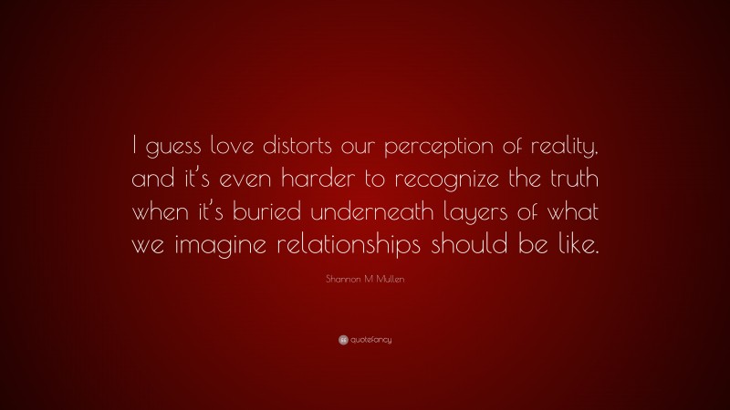 Shannon M Mullen Quote: “I guess love distorts our perception of reality, and it’s even harder to recognize the truth when it’s buried underneath layers of what we imagine relationships should be like.”