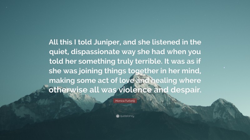 Monica Furlong Quote: “All this I told Juniper, and she listened in the quiet, dispassionate way she had when you told her something truly terrible. It was as if she was joining things together in her mind, making some act of love and healing where otherwise all was violence and despair.”